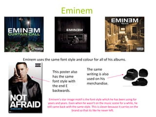 Eminem Eminem uses the same font style and colour for all of his albums. This poster also has the same font style with the end E backwards. The same writing is also used on his merchandise. Eminem’s star image motif is the font style which he has been using for years and years. Even when he wasn’t on the music scene for a while, he still came back with the same style. This is clever because it carries on the brand so that its like he never left. 