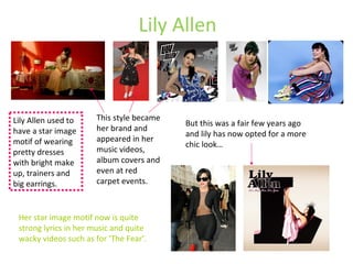 Lily Allen Lily Allen used to have a star image motif of wearing pretty dresses with bright make up, trainers and big earrings. This style became her brand and appeared in her music videos, album covers and even at red carpet events. But this was a fair few years ago and lily has now opted for a more chic look… Her star image motif now is quite strong lyrics in her music and quite wacky videos such as for ‘The Fear’. 