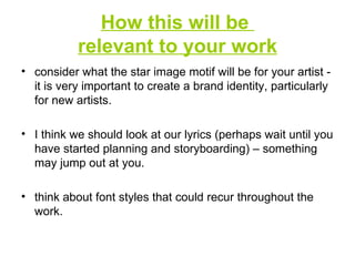 How this will be  relevant to your work consider what the star image motif will be for your artist - it is very important to create a brand identity, particularly for new artists. I think we should look at our lyrics (perhaps wait until you have started planning and storyboarding) – something may jump out at you. think about font styles that could recur throughout the work. 