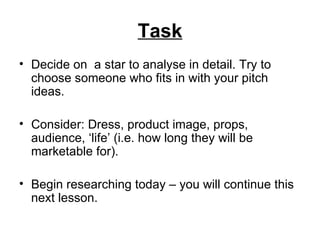 Task Decide on  a star to analyse in detail. Try to choose someone who fits in with your pitch ideas.  Consider: Dress, product image, props, audience, ‘life’ (i.e. how long they will be marketable for). Begin researching today – you will continue this next lesson.  
