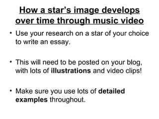 How a star’s image develops over time through music video Use your research on a star of your choice to write an essay.  This will need to be posted on your blog, with lots of  illustrations  and video clips! Make sure you use lots of  detailed examples  throughout. 