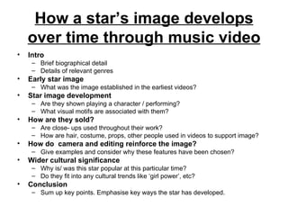 How a star’s image develops over time through music video Intro   Brief biographical detail Details of relevant genres Early star image   What was the image established in the earliest videos?  Star image development   Are they shown playing a character / performing?  What visual motifs are associated with them? How are they sold?   Are close- ups used throughout their work? How are hair, costume, props, other people used in videos to support image? How do  camera and editing reinforce the image?   Give examples and consider why these features have been chosen? Wider cultural significance   Why is/ was this star popular at this particular time? Do they fit into any cultural trends like ‘girl power’, etc? Conclusion   Sum up key points. Emphasise key ways the star has developed. 