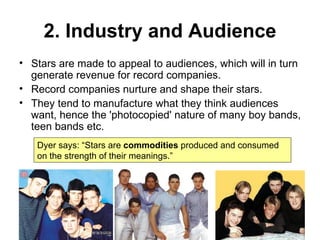 2. Industry and Audience Stars are made to appeal to audiences, which will in turn generate revenue for record companies. Record companies nurture and shape their stars. They tend to manufacture what they think audiences want, hence the 'photocopied' nature of many boy bands, teen bands etc. Dyer says: “Stars are  commodities  produced and consumed on the strength of their meanings.” 