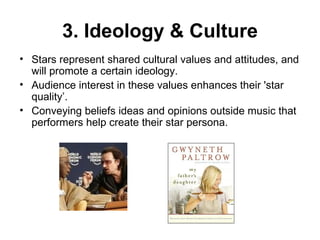 3. Ideology & Culture Stars represent shared cultural values and attitudes, and will promote a certain ideology.  Audience interest in these values enhances their 'star quality’. Conveying beliefs ideas and opinions outside music that performers help create their star persona. 