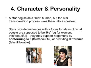 4. Character & Personality A star begins as a "real" human, but the star transformation process turns them into a construct. Stars provide audiences with a focus for ideas of 'what people are supposed to be like' (eg for women, thin/beautiful) - they may support hegemony by  conforming  to it (thin/beautiful) or providing  difference  (fat/still lovable). 