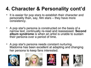 4. Character & Personality cont’d It is easier for pop stars to establish their character and personality than, say, film stars – they have more consistency. A pop star's persona is constructed on the basis of a narrow text, continually re-read and reassessed.  Second album syndrome  is when an artist is unable to sustain their persona over a period of time.  A pop star's persona needs constant nurturing.  Madonna has been excellent at adapting and changing her persona to keep fans interested.   