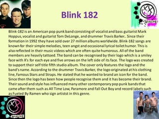 Blink 182
Blink-182 is an American pop punk band consisting of vocalist and bass guitarist Mark
Hoppus, vocalist and guitarist Tom DeLonge, and drummer Travis Barker.. Since their
formation in 1992 they have sold over 27 million albums worldwide. Blink-182 songs are
known for their simple melodies, teen angst and occasional lyrical toilet humor. This is
also reflected in their music videos which are often quite humorous. All of the band
members are heavily tattoed. The band can be recognised by their logo which is a smiley
face with X's for each eye and five arrows on the left side of its face. The logo was created
to support their self title fifth studio album. The cover only features the logo and the
band's name. According to the drummer Travis Barker, the logo originated at his clothing
line, Famous Stars and Straps. He stated that he wanted to brand an icon for the band.
Since then the logo has been how people recognise them and it has become their brand.
Their sound and style has influenced many other contemporary pop punk bands that
came after them such as All Time Low, Paramore and Fall Out Boy and record labels such
as Fueled By Ramen who sign artistst in this genre.
 