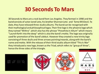 30 Seconds To Mars
30 Seconds to Mars are a rock band from Los Angeles. They formed in 1998 and the
band consists of actor Jared Leto, his brother Shannon Leto and Tomo Miličevid. To
date, they have released three studio albums. The band can be recognised with
their mythological and philosophical logos. Their first logo is the phoenix logo which
they named "Mithra". which also has the phrase "Provehito in Altum" which means
"Launch forth into the deep" which is also the band's motto. The logo was originally
used for promotion of the band's debut. However they created a new trinity logo
consisting of three skulls and three arrows pointing inwards, along with the band's
name and motto. With the release of their third studio album titled "This Is War"
they introduced a new logo, known as the Triad, which refers to "group of three",
hence the three sides of the triangle.
 