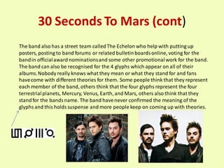 30 Seconds To Mars (cont)
The band also has a street team called The Echelon who help with putting up
posters, posting to band forums or related bulletin boards online, voting for the
band in official award nominations and some other promotional work for the band.
The band can also be recognised for the 4 glyphs which appear on all of their
albums. Nobody really knows what they mean or what they stand for and fans
have come with different theories for them. Some people think that they represent
each member of the band, others think that the four glyphs represent the four
terrestrial planets, Mercury, Venus, Earth, and Mars, others also think that they
stand for the bands name. The band have never confirmed the meaning of the
glyphs and this holds suspense and more people keep on coming up with theories.
 