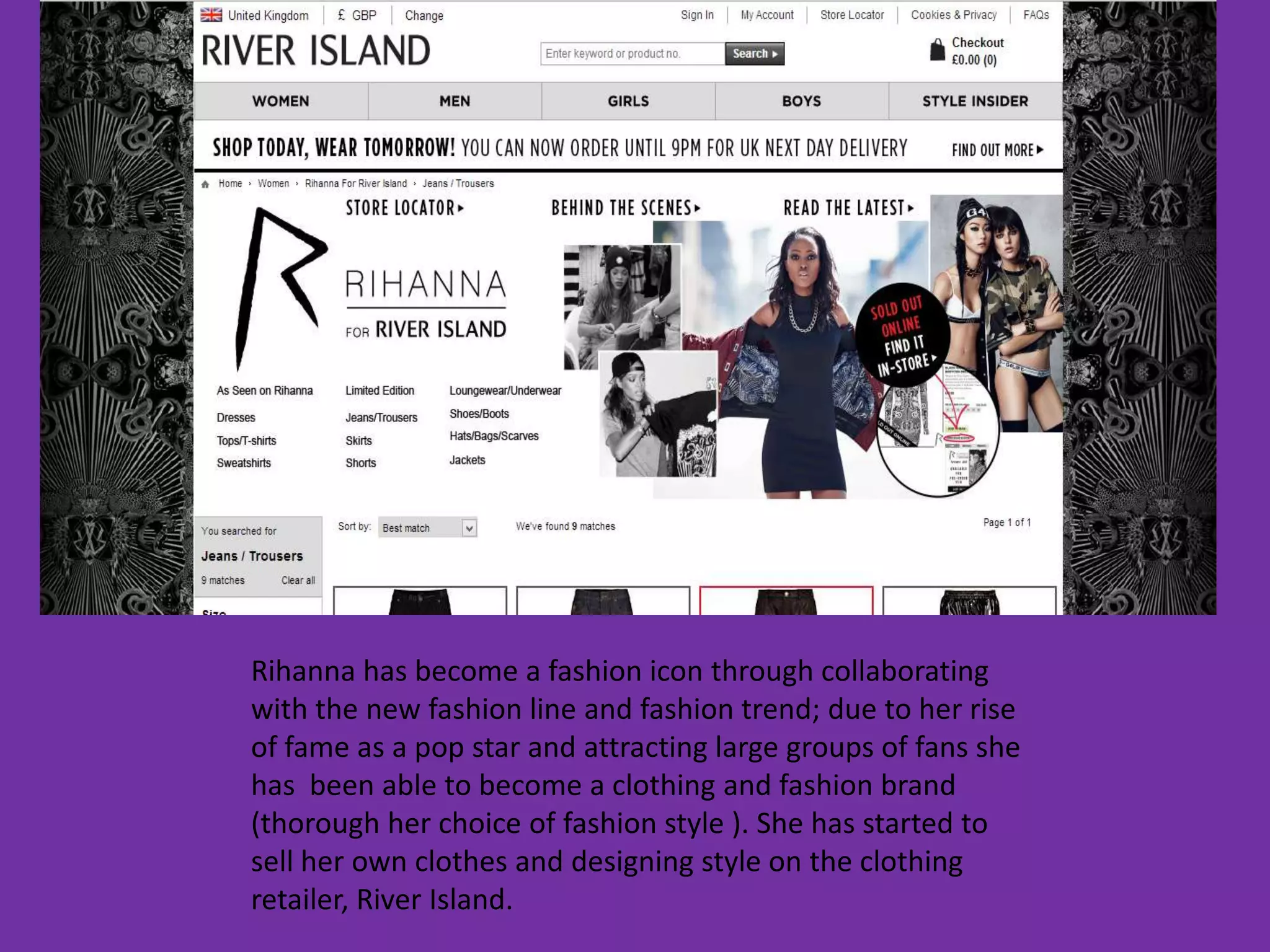 Rihanna has become a fashion icon through collaborating
with the new fashion line and fashion trend; due to her rise
of fame as a pop star and attracting large groups of fans she
has been able to become a clothing and fashion brand
(thorough her choice of fashion style ). She has started to
sell her own clothes and designing style on the clothing
retailer, River Island.
 