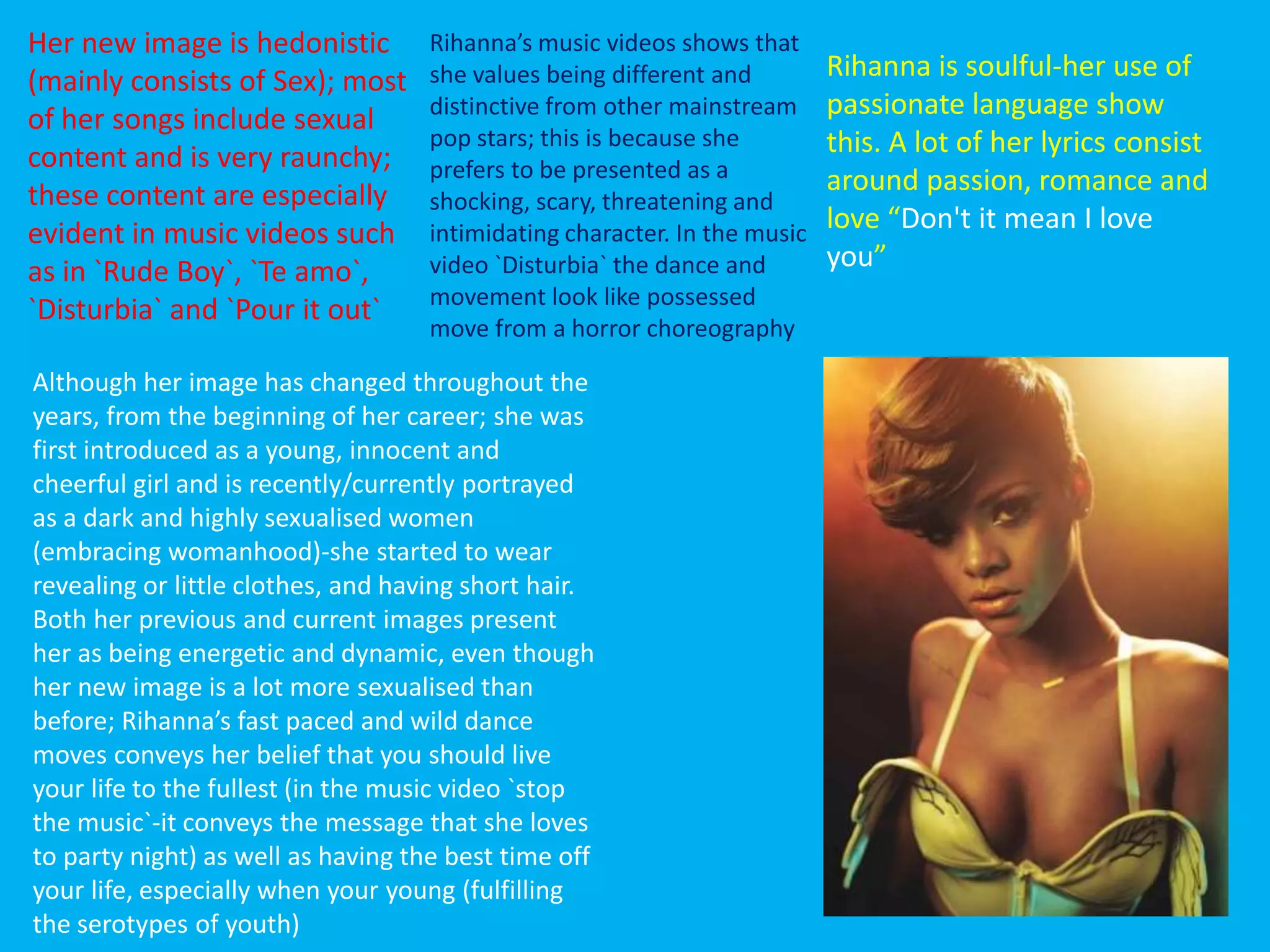Rihanna is soulful-her use of
passionate language show
this. A lot of her lyrics consist
around passion, romance and
love “Don't it mean I love
you”
Although her image has changed throughout the
years, from the beginning of her career; she was
first introduced as a young, innocent and
cheerful girl and is recently/currently portrayed
as a dark and highly sexualised women
(embracing womanhood)-she started to wear
revealing or little clothes, and having short hair.
Both her previous and current images present
her as being energetic and dynamic, even though
her new image is a lot more sexualised than
before; Rihanna’s fast paced and wild dance
moves conveys her belief that you should live
your life to the fullest (in the music video `stop
the music`-it conveys the message that she loves
to party night) as well as having the best time off
your life, especially when your young (fulfilling
the serotypes of youth)
Rihanna’s music videos shows that
she values being different and
distinctive from other mainstream
pop stars; this is because she
prefers to be presented as a
shocking, scary, threatening and
intimidating character. In the music
video `Disturbia` the dance and
movement look like possessed
move from a horror choreography
Her new image is hedonistic
(mainly consists of Sex); most
of her songs include sexual
content and is very raunchy;
these content are especially
evident in music videos such
as in `Rude Boy`, `Te amo`,
`Disturbia` and `Pour it out`
 