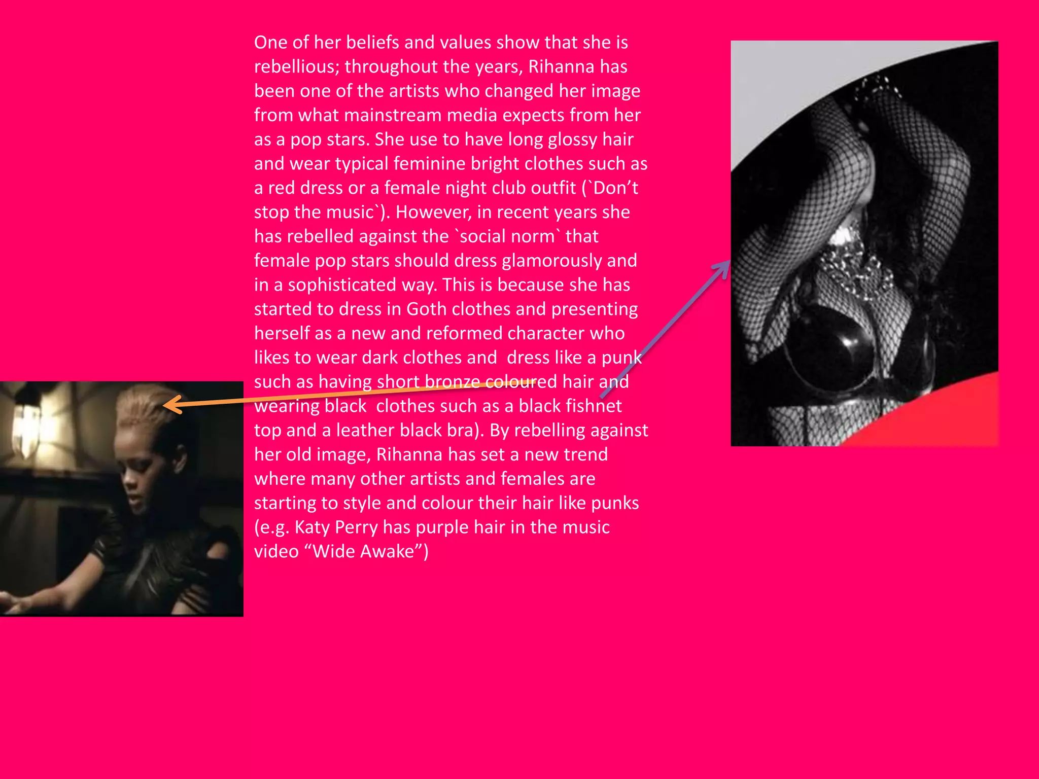 One of her beliefs and values show that she is
rebellious; throughout the years, Rihanna has
been one of the artists who changed her image
from what mainstream media expects from her
as a pop stars. She use to have long glossy hair
and wear typical feminine bright clothes such as
a red dress or a female night club outfit (`Don’t
stop the music`). However, in recent years she
has rebelled against the `social norm` that
female pop stars should dress glamorously and
in a sophisticated way. This is because she has
started to dress in Goth clothes and presenting
herself as a new and reformed character who
likes to wear dark clothes and dress like a punk
such as having short bronze coloured hair and
wearing black clothes such as a black fishnet
top and a leather black bra). By rebelling against
her old image, Rihanna has set a new trend
where many other artists and females are
starting to style and colour their hair like punks
(e.g. Katy Perry has purple hair in the music
video “Wide Awake”)
 