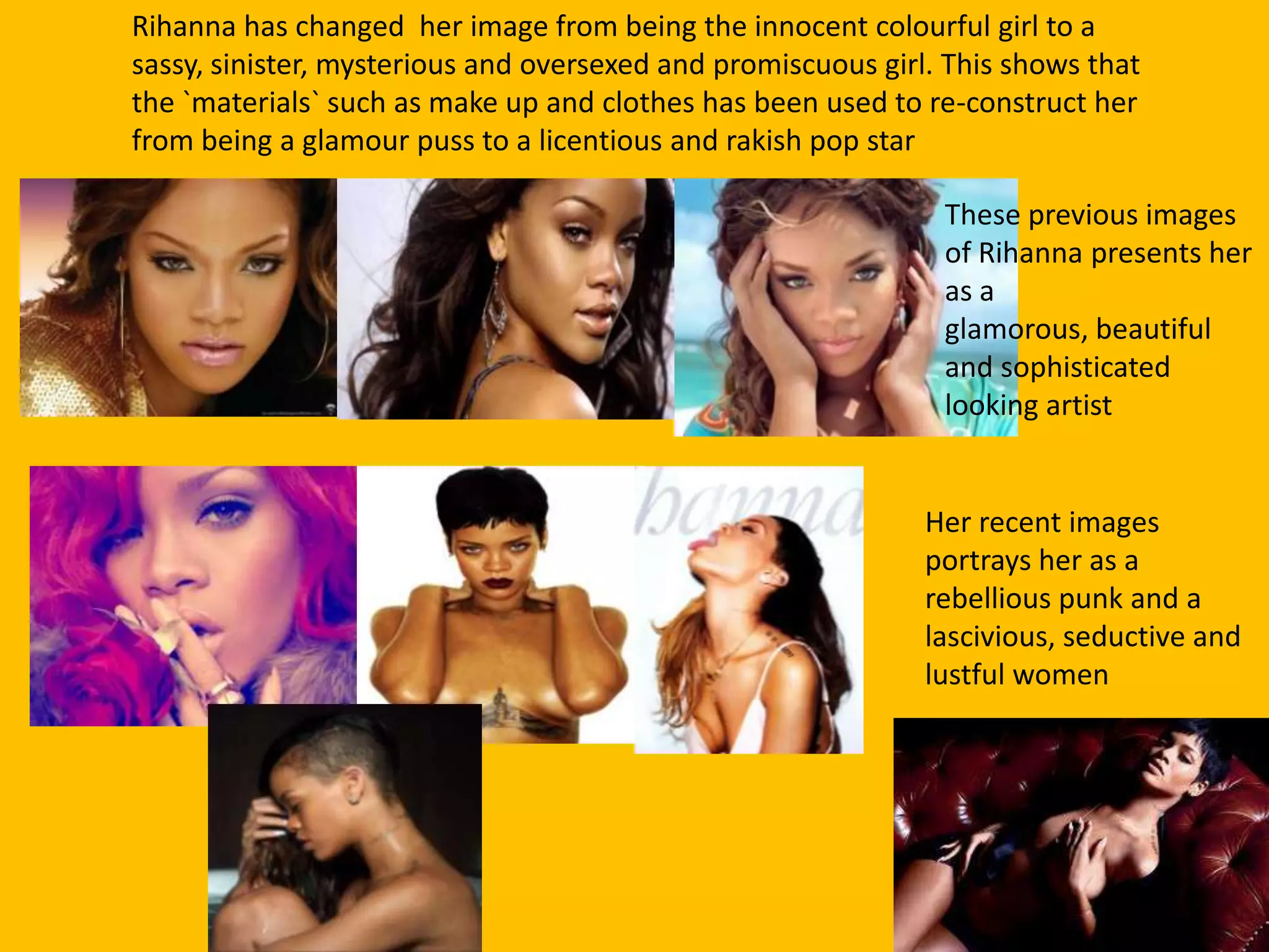 Rihanna has changed her image from being the innocent colourful girl to a
sassy, sinister, mysterious and oversexed and promiscuous girl. This shows that
the `materials` such as make up and clothes has been used to re-construct her
from being a glamour puss to a licentious and rakish pop star
These previous images
of Rihanna presents her
as a
glamorous, beautiful
and sophisticated
looking artist
Her recent images
portrays her as a
rebellious punk and a
lascivious, seductive and
lustful women
 