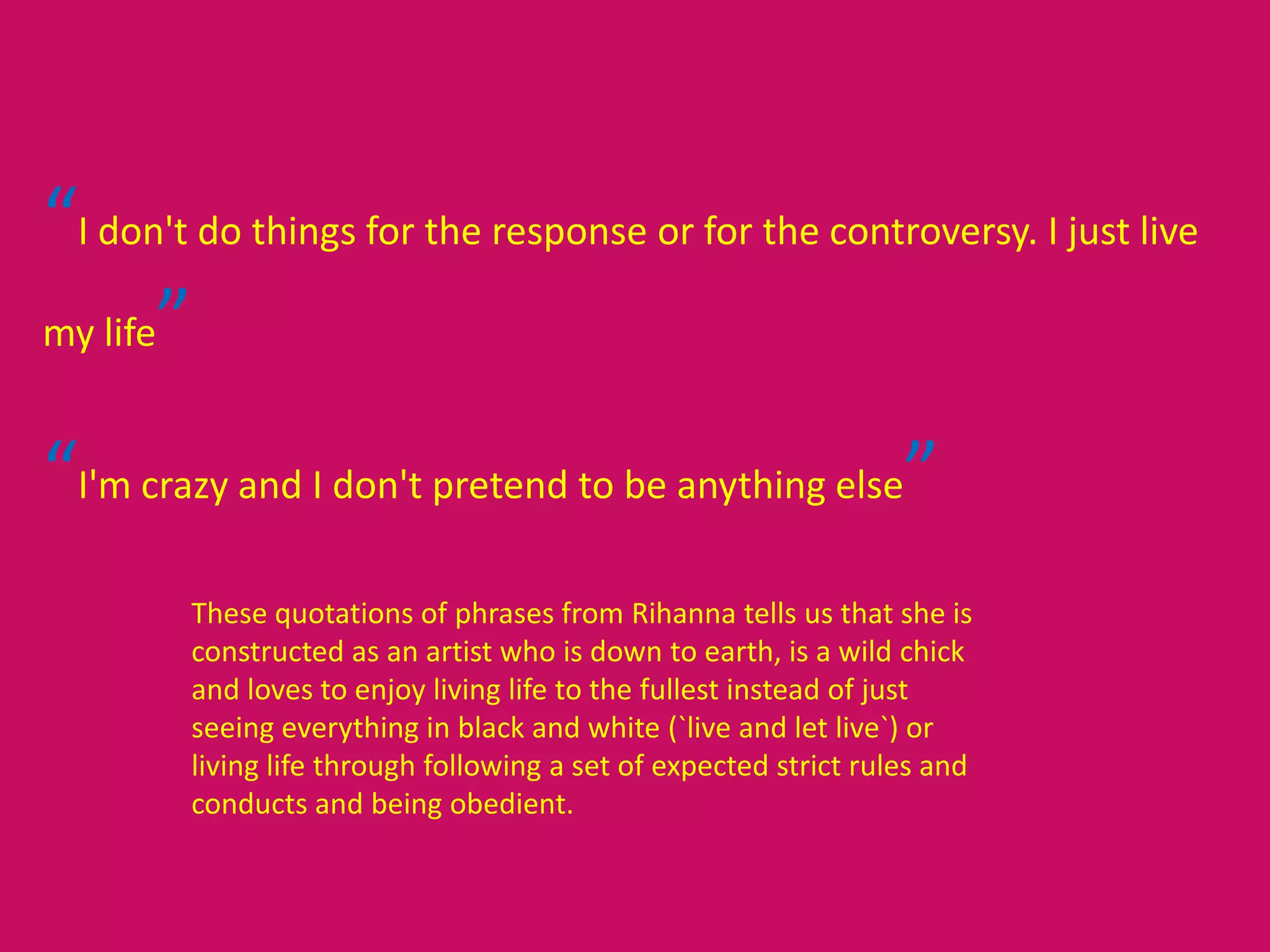 “I don't do things for the response or for the controversy. I just live
my life”
“I'm crazy and I don't pretend to be anything else”
These quotations of phrases from Rihanna tells us that she is
constructed as an artist who is down to earth, is a wild chick
and loves to enjoy living life to the fullest instead of just
seeing everything in black and white (`live and let live`) or
living life through following a set of expected strict rules and
conducts and being obedient.
 
