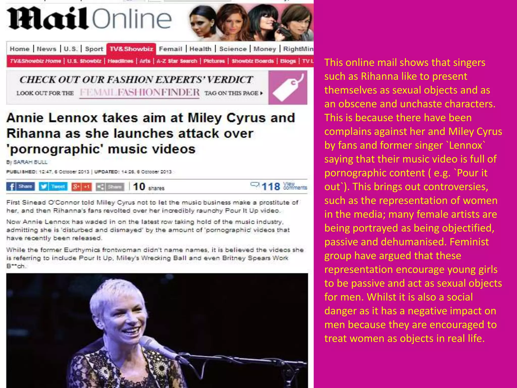 This online mail shows that singers
such as Rihanna like to present
themselves as sexual objects and as
an obscene and unchaste characters.
This is because there have been
complains against her and Miley Cyrus
by fans and former singer `Lennox`
saying that their music video is full of
pornographic content ( e.g. `Pour it
out`). This brings out controversies,
such as the representation of women
in the media; many female artists are
being portrayed as being objectified,
passive and dehumanised. Feminist
group have argued that these
representation encourage young girls
to be passive and act as sexual objects
for men. Whilst it is also a social
danger as it has a negative impact on
men because they are encouraged to
treat women as objects in real life.
 