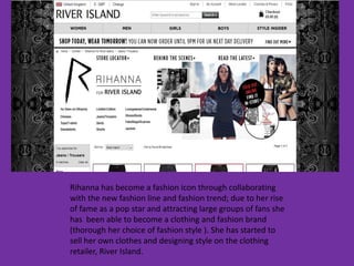 Rihanna has become a fashion icon through collaborating
with the new fashion line and fashion trend; due to her rise
of fame as a pop star and attracting large groups of fans she
has been able to become a clothing and fashion brand
(thorough her choice of fashion style ). She has started to
sell her own clothes and designing style on the clothing
retailer, River Island.
 