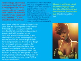 Rihanna is soulful-her use of
passionate language show
this. A lot of her lyrics consist
around passion, romance and
love “Don't it mean I love
you”
Although her image has changed throughout the
years, from the beginning of her career; she was
first introduced as a young, innocent and
cheerful girl and is recently/currently portrayed
as a dark and highly sexualised women
(embracing womanhood)-she started to wear
revealing or little clothes, and having short hair.
Both her previous and current images present
her as being energetic and dynamic, even though
her new image is a lot more sexualised than
before; Rihanna’s fast paced and wild dance
moves conveys her belief that you should live
your life to the fullest (in the music video `stop
the music`-it conveys the message that she loves
to party night) as well as having the best time off
your life, especially when your young (fulfilling
the serotypes of youth)
Rihanna’s music videos shows that
she values being different and
distinctive from other mainstream
pop stars; this is because she
prefers to be presented as a
shocking, scary, threatening and
intimidating character. In the music
video `Disturbia` the dance and
movement look like possessed
move from a horror choreography
Her new image is hedonistic
(mainly consists of Sex); most
of her songs include sexual
content and is very raunchy;
these content are especially
evident in music videos such
as in `Rude Boy`, `Te amo`,
`Disturbia` and `Pour it out`
 
