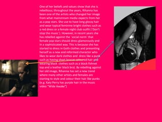 One of her beliefs and values show that she is
rebellious; throughout the years, Rihanna has
been one of the artists who changed her image
from what mainstream media expects from her
as a pop stars. She use to have long glossy hair
and wear typical feminine bright clothes such as
a red dress or a female night club outfit (`Don’t
stop the music`). However, in recent years she
has rebelled against the `social norm` that
female pop stars should dress glamorously and
in a sophisticated way. This is because she has
started to dress in Goth clothes and presenting
herself as a new and reformed character who
likes to wear dark clothes and dress like a punk
such as having short bronze coloured hair and
wearing black clothes such as a black fishnet
top and a leather black bra). By rebelling against
her old image, Rihanna has set a new trend
where many other artists and females are
starting to style and colour their hair like punks
(e.g. Katy Perry has purple hair in the music
video “Wide Awake”)
 
