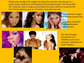 Rihanna has changed her image from being the innocent colourful girl to a
sassy, sinister, mysterious and oversexed and promiscuous girl. This shows that
the `materials` such as make up and clothes has been used to re-construct her
from being a glamour puss to a licentious and rakish pop star
These previous images
of Rihanna presents her
as a
glamorous, beautiful
and sophisticated
looking artist
Her recent images
portrays her as a
rebellious punk and a
lascivious, seductive and
lustful women
 