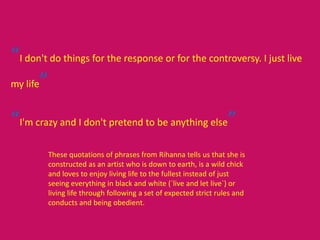 “I don't do things for the response or for the controversy. I just live
my life”
“I'm crazy and I don't pretend to be anything else”
These quotations of phrases from Rihanna tells us that she is
constructed as an artist who is down to earth, is a wild chick
and loves to enjoy living life to the fullest instead of just
seeing everything in black and white (`live and let live`) or
living life through following a set of expected strict rules and
conducts and being obedient.
 