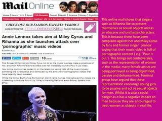 This online mail shows that singers
such as Rihanna like to present
themselves as sexual objects and as
an obscene and unchaste characters.
This is because there have been
complains against her and Miley Cyrus
by fans and former singer `Lennox`
saying that their music video is full of
pornographic content ( e.g. `Pour it
out`). This brings out controversies,
such as the representation of women
in the media; many female artists are
being portrayed as being objectified,
passive and dehumanised. Feminist
group have argued that these
representation encourage young girls
to be passive and act as sexual objects
for men. Whilst it is also a social
danger as it has a negative impact on
men because they are encouraged to
treat women as objects in real life.
 