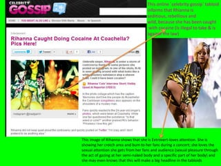 This online `celebrity gossip` tabloid
informs that Rhianna is
seditious, rebellious and
wild, because she has been caught
with cocaine (is illegal to take & is
against the law)
This image of Rihanna shows that she is Extrovert-loves attention. She is
showing her crotch area and bum to her fans during a concert; she loves the
sexual attention she gets from her fans and audience (sexual pleasure through
the act of gazing at her semi-naked body and a specific part of her body) and
she may even knows that this will make a big headline in the tabloids
 