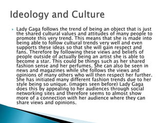  Lady Gaga follows the trend of being an object that is just
the shared cultural values and attitudes of many people to
promote this very trend. This means that she is made into
being able to follow cultural trends very well and even
supports these ideas so that she will gain respect and
fans. Therefore by following these views and beliefs of
people outside of actually being an artist she is able to
become a star. This could be things such as her shared
fashion sense and her perfumes. She can also be seen in
news and magazines while she follows the views and
opinions of many others who will then respect her further.
She has initiated many different fashion trends due to her
style being so unique. (images seen before) Lady Gaga
does this by appealing to her audiences through social
networking sites and therefore seems to almost show
more of a connection with her audience where they can
share views and opinions.
 