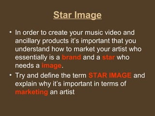 Star Image 
• In order to create your music video and 
ancillary products it’s important that you 
understand how to market your artist who 
essentially is a brand and a star who 
needs a image. 
• Try and define the term STAR IMAGE and 
explain why it’s important in terms of 
marketing an artist 
 