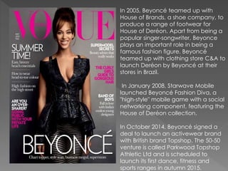 In 2005, Beyoncé teamed up with
House of Brands, a shoe company, to
produce a range of footwear for
House of Deréon. Apart from being a
popular singer-songwriter, Beyonce
plays an important role in being a
famous fashion figure. Beyoncé
teamed up with clothing store C&A to
launch Deréon by Beyoncé at their
stores in Brazil.
In January 2008, Starwave Mobile
launched Beyoncé Fashion Diva, a
"high-style" mobile game with a social
networking component, featuring the
House of Deréon collection.
In October 2014, Beyoncé signed a
deal to launch an activewear brand
with British brand Topshop. The 50-50
venture is called Parkwood Topshop
Athletic Ltd and is scheduled to
launch its first dance, fitness and
sports ranges in autumn 2015.
 