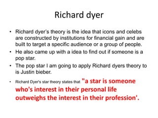 Richard dyer
• Richard dyer’s theory is the idea that icons and celebs
are constructed by institutions for financial gain and are
built to target a specific audience or a group of people.
• He also came up with a idea to find out if someone is a
pop star.
• The pop star I am going to apply Richard dyers theory to
is Justin bieber.
• Richard Dyer's star theory states that "a star is someone
who's interest in their personal life
outweighs the interest in their profession'.
 