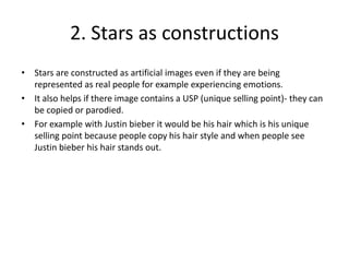 2. Stars as constructions
• Stars are constructed as artificial images even if they are being
represented as real people for example experiencing emotions.
• It also helps if there image contains a USP (unique selling point)- they can
be copied or parodied.
• For example with Justin bieber it would be his hair which is his unique
selling point because people copy his hair style and when people see
Justin bieber his hair stands out.
 
