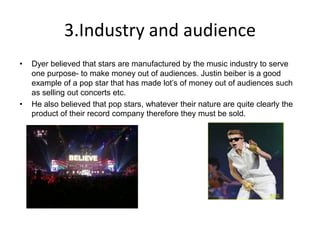 3.Industry and audience
• Dyer believed that stars are manufactured by the music industry to serve
one purpose- to make money out of audiences. Justin beiber is a good
example of a pop star that has made lot’s of money out of audiences such
as selling out concerts etc.
• He also believed that pop stars, whatever their nature are quite clearly the
product of their record company therefore they must be sold.
 