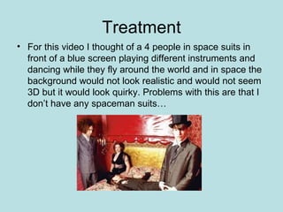 Treatment For this video I thought of a 4 people in space suits in front of a blue screen playing different instruments and dancing while they fly around the world and in space the background would not look realistic and would not seem 3D but it would look quirky. Problems with this are that I don’t have any spaceman suits… 