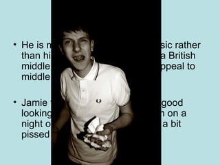 Jamie t He is more renowned for his music rather than his image but he has quite a British middle class image and would appeal to middle class British men Jamie t is a bit of a lad he is not good looking and here we can see him on a night out eating a kebab looking a bit pissed up. 