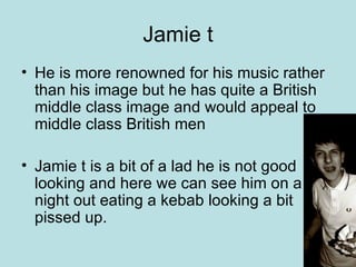 Jamie t He is more renowned for his music rather than his image but he has quite a British middle class image and would appeal to middle class British men Jamie t is a bit of a lad he is not good looking and here we can see him on a night out eating a kebab looking a bit pissed up. 