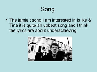Song  The jamie t song I am interested in is Ike & Tina it is quite an upbeat song and I think the lyrics are about underachieving  