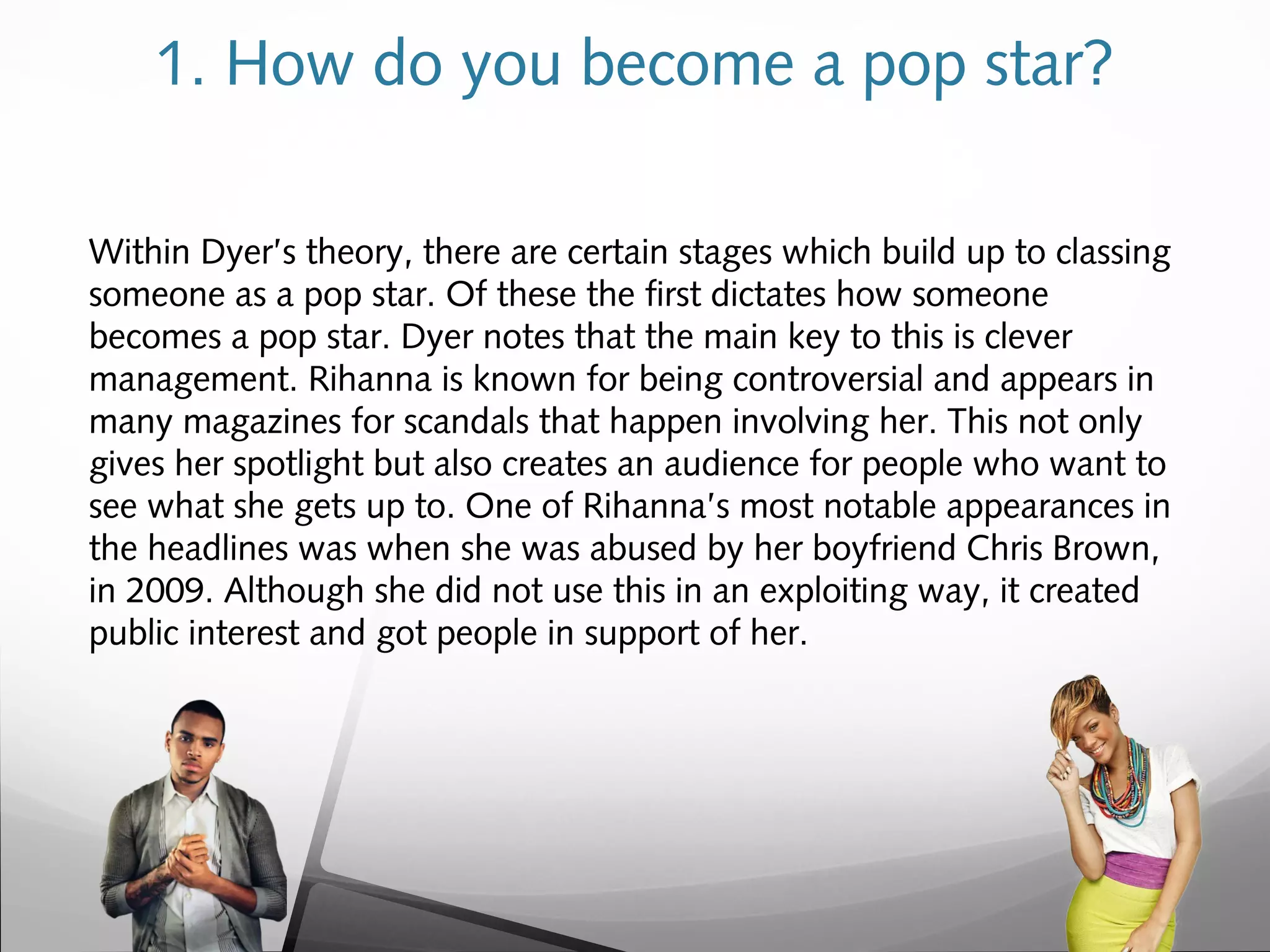1. How do you become a pop star?
Within Dyer’s theory, there are certain stages which build up to classing
someone as a pop star. Of these the first dictates how someone
becomes a pop star. Dyer notes that the main key to this is clever
management. Rihanna is known for being controversial and appears in
many magazines for scandals that happen involving her. This not only
gives her spotlight but also creates an audience for people who want to
see what she gets up to. One of Rihanna’s most notable appearances in
the headlines was when she was abused by her boyfriend Chris Brown,
in 2009. Although she did not use this in an exploiting way, it created
public interest and got people in support of her.
 