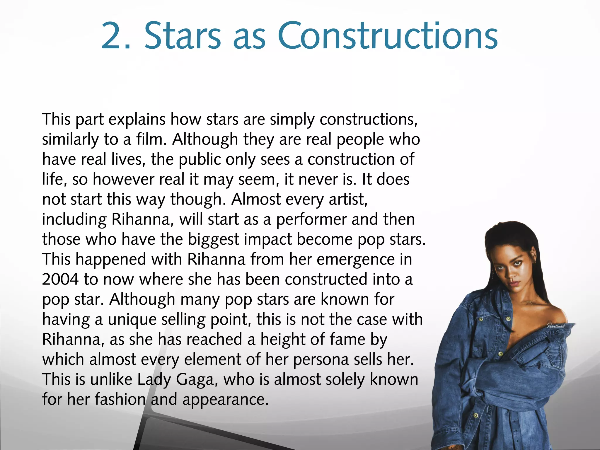 2. Stars as Constructions
This part explains how stars are simply constructions,
similarly to a film. Although they are real people who
have real lives, the public only sees a construction of
life, so however real it may seem, it never is. It does
not start this way though. Almost every artist,
including Rihanna, will start as a performer and then
those who have the biggest impact become pop stars.
This happened with Rihanna from her emergence in
2004 to now where she has been constructed into a
pop star. Although many pop stars are known for
having a unique selling point, this is not the case with
Rihanna, as she has reached a height of fame by
which almost every element of her persona sells her.
This is unlike Lady Gaga, who is almost solely known
for her fashion and appearance.
 