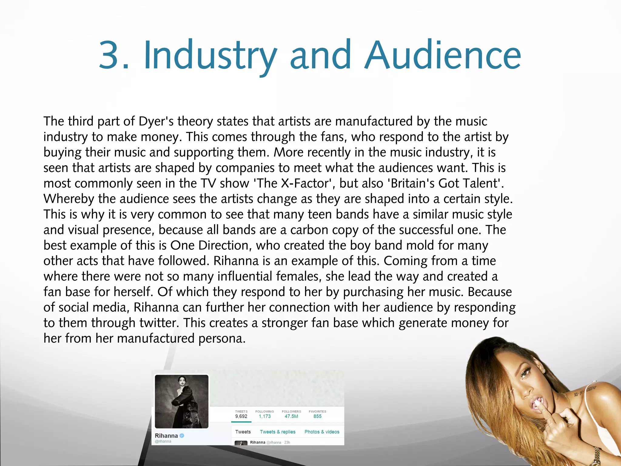 3. Industry and Audience
The third part of Dyer's theory states that artists are manufactured by the music
industry to make money. This comes through the fans, who respond to the artist by
buying their music and supporting them. More recently in the music industry, it is
seen that artists are shaped by companies to meet what the audiences want. This is
most commonly seen in the TV show 'The X-Factor', but also 'Britain's Got Talent'.
Whereby the audience sees the artists change as they are shaped into a certain style.
This is why it is very common to see that many teen bands have a similar music style
and visual presence, because all bands are a carbon copy of the successful one. The
best example of this is One Direction, who created the boy band mold for many
other acts that have followed. Rihanna is an example of this. Coming from a time
where there were not so many influential females, she lead the way and created a
fan base for herself. Of which they respond to her by purchasing her music. Because
of social media, Rihanna can further her connection with her audience by responding
to them through twitter. This creates a stronger fan base which generate money for
her from her manufactured persona.
 