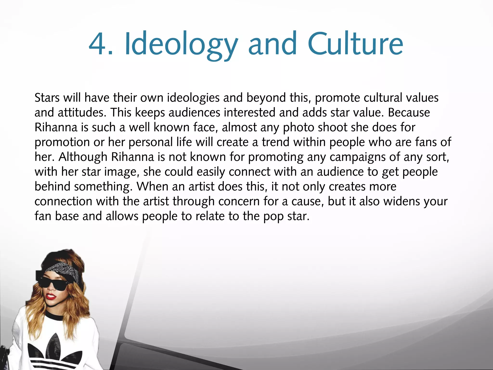 4. Ideology and Culture
Stars will have their own ideologies and beyond this, promote cultural values
and attitudes. This keeps audiences interested and adds star value. Because
Rihanna is such a well known face, almost any photo shoot she does for
promotion or her personal life will create a trend within people who are fans of
her. Although Rihanna is not known for promoting any campaigns of any sort,
with her star image, she could easily connect with an audience to get people
behind something. When an artist does this, it not only creates more
connection with the artist through concern for a cause, but it also widens your
fan base and allows people to relate to the pop star.
 