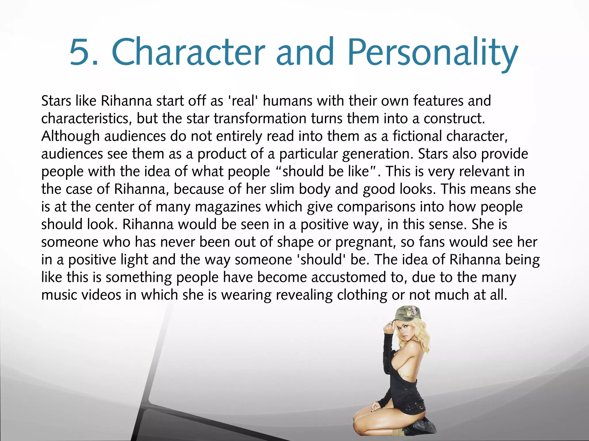5. Character and Personality
Stars like Rihanna start off as 'real' humans with their own features and
characteristics, but the star transformation turns them into a construct.
Although audiences do not entirely read into them as a fictional character,
audiences see them as a product of a particular generation. Stars also provide
people with the idea of what people “should be like”. This is very relevant in
the case of Rihanna, because of her slim body and good looks. This means she
is at the center of many magazines which give comparisons into how people
should look. Rihanna would be seen in a positive way, in this sense. She is
someone who has never been out of shape or pregnant, so fans would see her
in a positive light and the way someone 'should' be. The idea of Rihanna being
like this is something people have become accustomed to, due to the many
music videos in which she is wearing revealing clothing or not much at all.
 