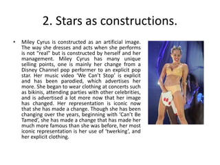 2. Stars as constructions.
• Miley Cyrus is constructed as an artificial image.
The way she dresses and acts when she performs
is not “real” but is constructed by herself and her
management. Miley Cyrus has many unique
selling points, one is mainly her change from a
Disney Channel pop performer to an explicit pop
star. Her music video ‘We Can’t Stop’ is explicit
and has been parodied, which advertises her
more. She began to wear clothing at concerts such
as bikinis, attending parties with other celebrities,
and is advertised a lot more now that her image
has changed. Her representation is iconic now
that she has made a change. Though she has been
changing over the years, beginning with ‘Can’t Be
Tamed’, she has made a change that has made her
much more famous than she was before, her most
iconic representation is her use of ‘twerking’, and
her explicit clothing.
 