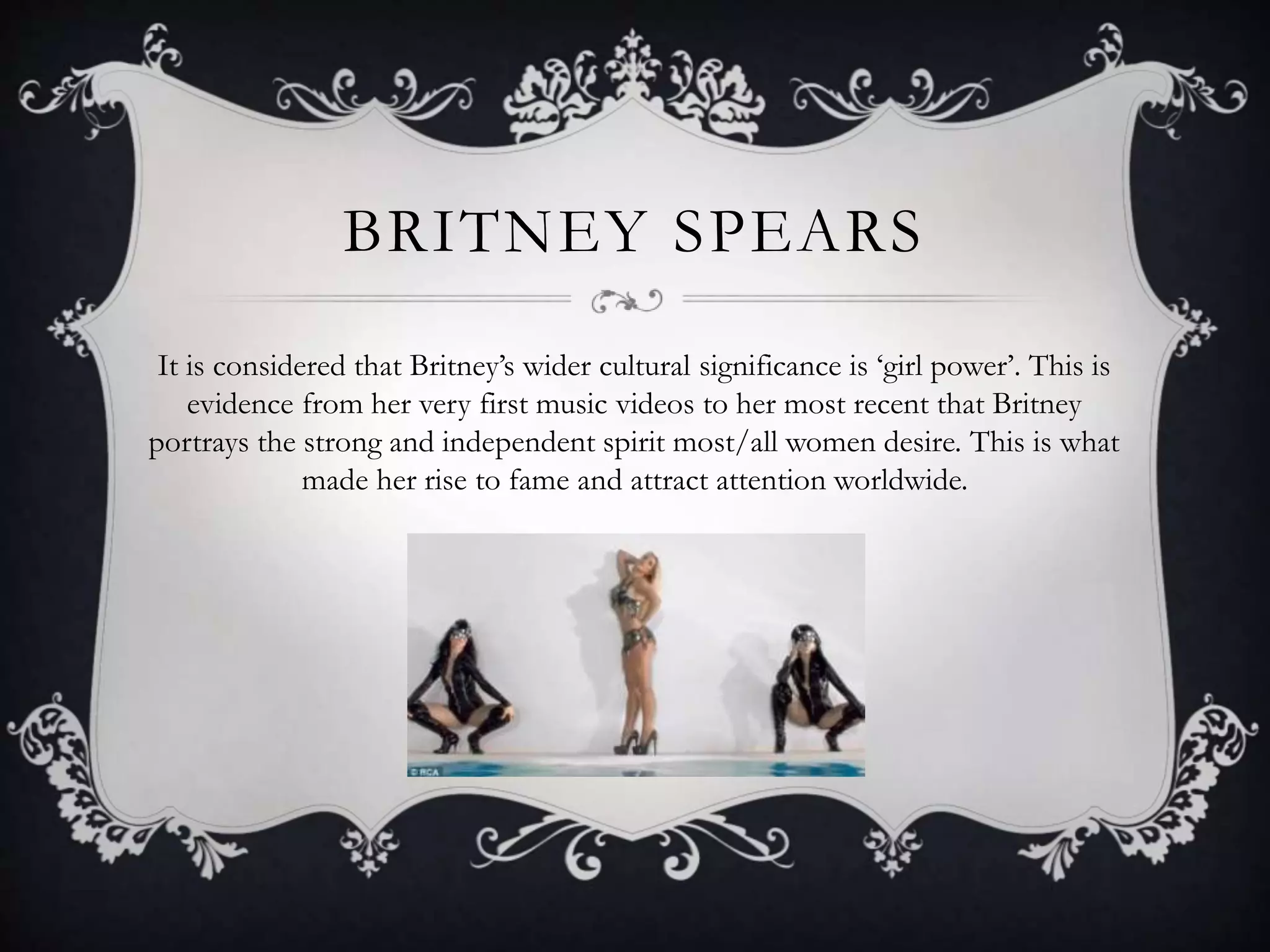 BRITNEY SPEARS
It is considered that Britney’s wider cultural significance is ‘girl power’. This is
evidence from her very first music videos to her most recent that Britney
portrays the strong and independent spirit most/all women desire. This is what
made her rise to fame and attract attention worldwide.
 