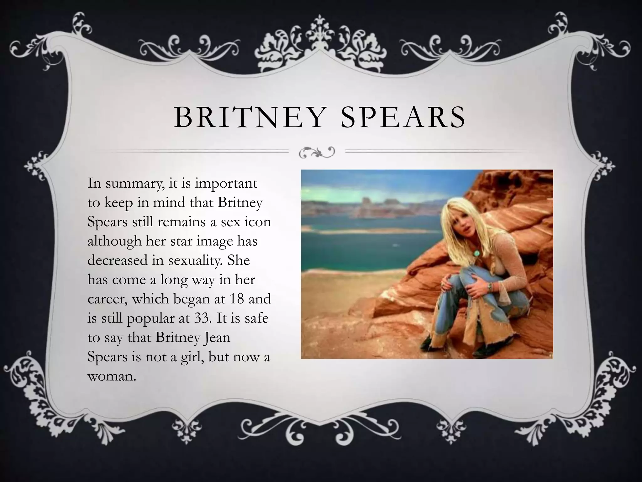 BRITNEY SPEARS
In summary, it is important
to keep in mind that Britney
Spears still remains a sex icon
although her star image has
decreased in sexuality. She
has come a long way in her
career, which began at 18 and
is still popular at 33. It is safe
to say that Britney Jean
Spears is not a girl, but now a
woman.
 