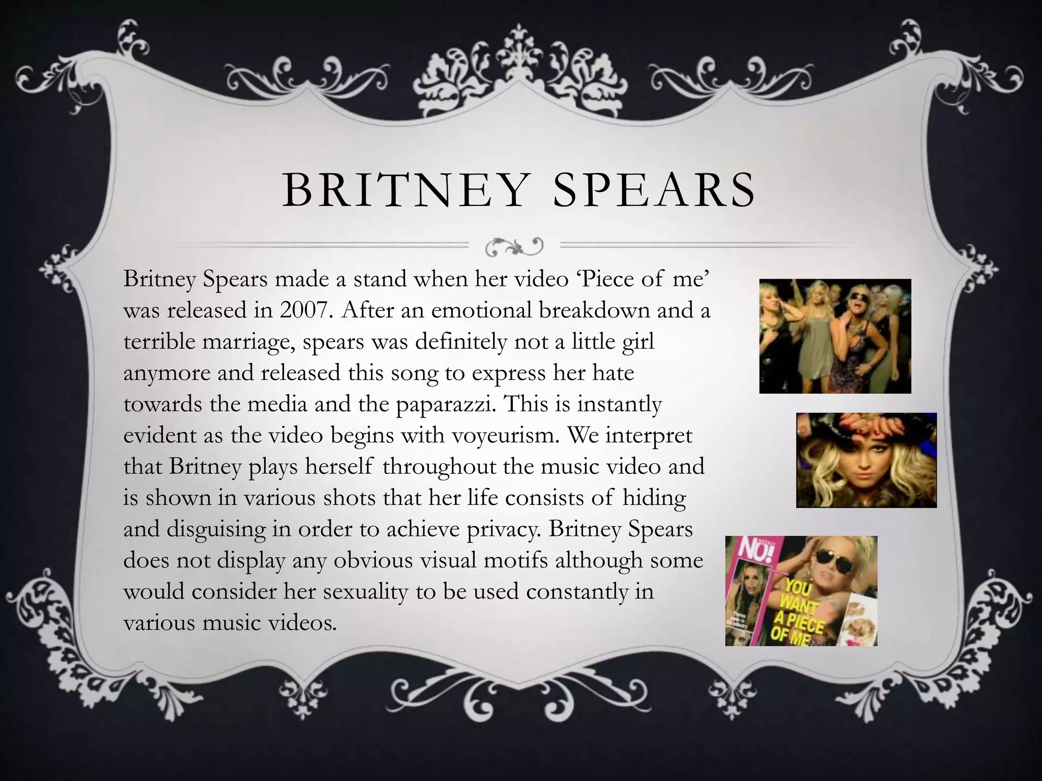 BRITNEY SPEARS
Britney Spears made a stand when her video ‘Piece of me’
was released in 2007. After an emotional breakdown and a
terrible marriage, spears was definitely not a little girl
anymore and released this song to express her hate
towards the media and the paparazzi. This is instantly
evident as the video begins with voyeurism. We interpret
that Britney plays herself throughout the music video and
is shown in various shots that her life consists of hiding
and disguising in order to achieve privacy. Britney Spears
does not display any obvious visual motifs although some
would consider her sexuality to be used constantly in
various music videos.
 