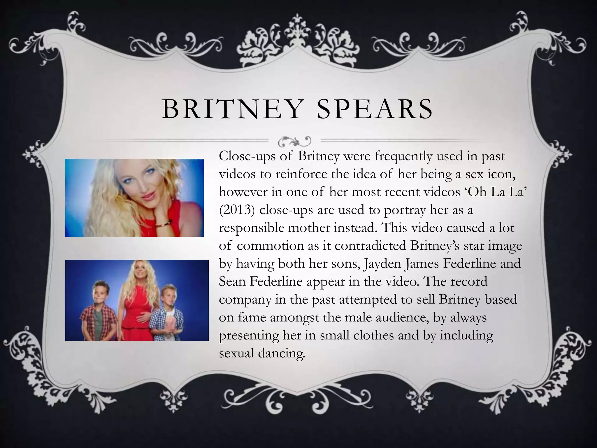 BRITNEY SPEARS
Close-ups of Britney were frequently used in past
videos to reinforce the idea of her being a sex icon,
however in one of her most recent videos ‘Oh La La’
(2013) close-ups are used to portray her as a
responsible mother instead. This video caused a lot
of commotion as it contradicted Britney’s star image
by having both her sons, Jayden James Federline and
Sean Federline appear in the video. The record
company in the past attempted to sell Britney based
on fame amongst the male audience, by always
presenting her in small clothes and by including
sexual dancing.
 