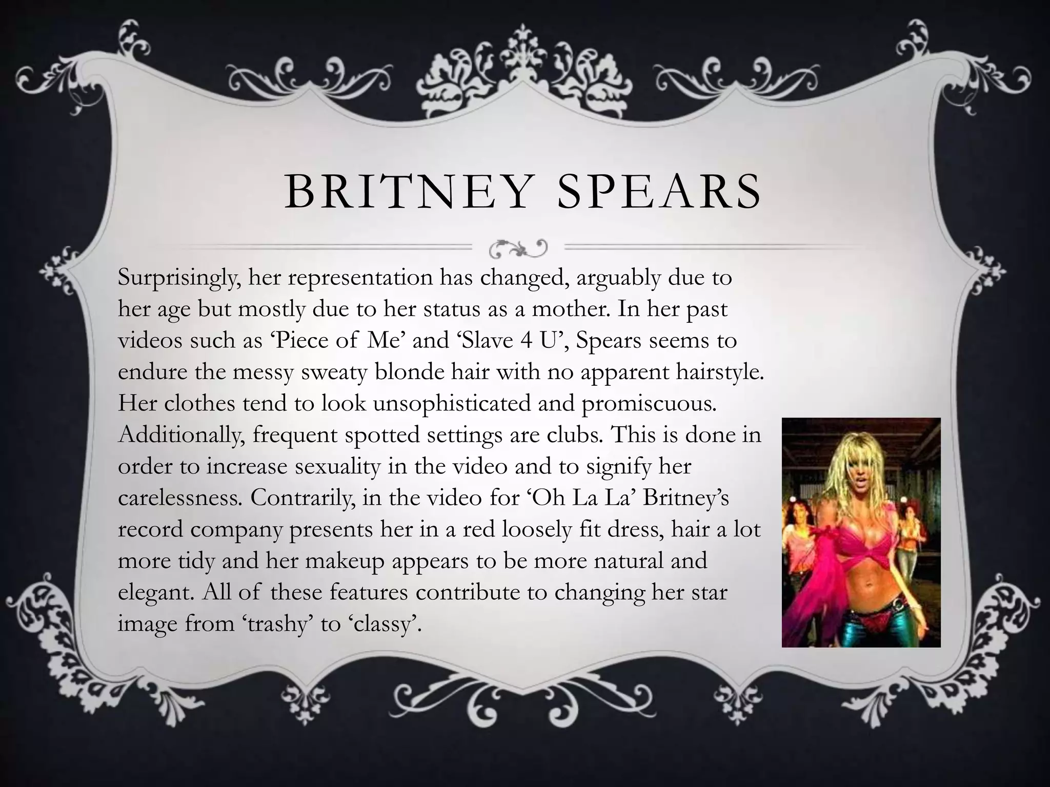 BRITNEY SPEARS
Surprisingly, her representation has changed, arguably due to
her age but mostly due to her status as a mother. In her past
videos such as ‘Piece of Me’ and ‘Slave 4 U’, Spears seems to
endure the messy sweaty blonde hair with no apparent hairstyle.
Her clothes tend to look unsophisticated and promiscuous.
Additionally, frequent spotted settings are clubs. This is done in
order to increase sexuality in the video and to signify her
carelessness. Contrarily, in the video for ‘Oh La La’ Britney’s
record company presents her in a red loosely fit dress, hair a lot
more tidy and her makeup appears to be more natural and
elegant. All of these features contribute to changing her star
image from ‘trashy’ to ‘classy’.
 