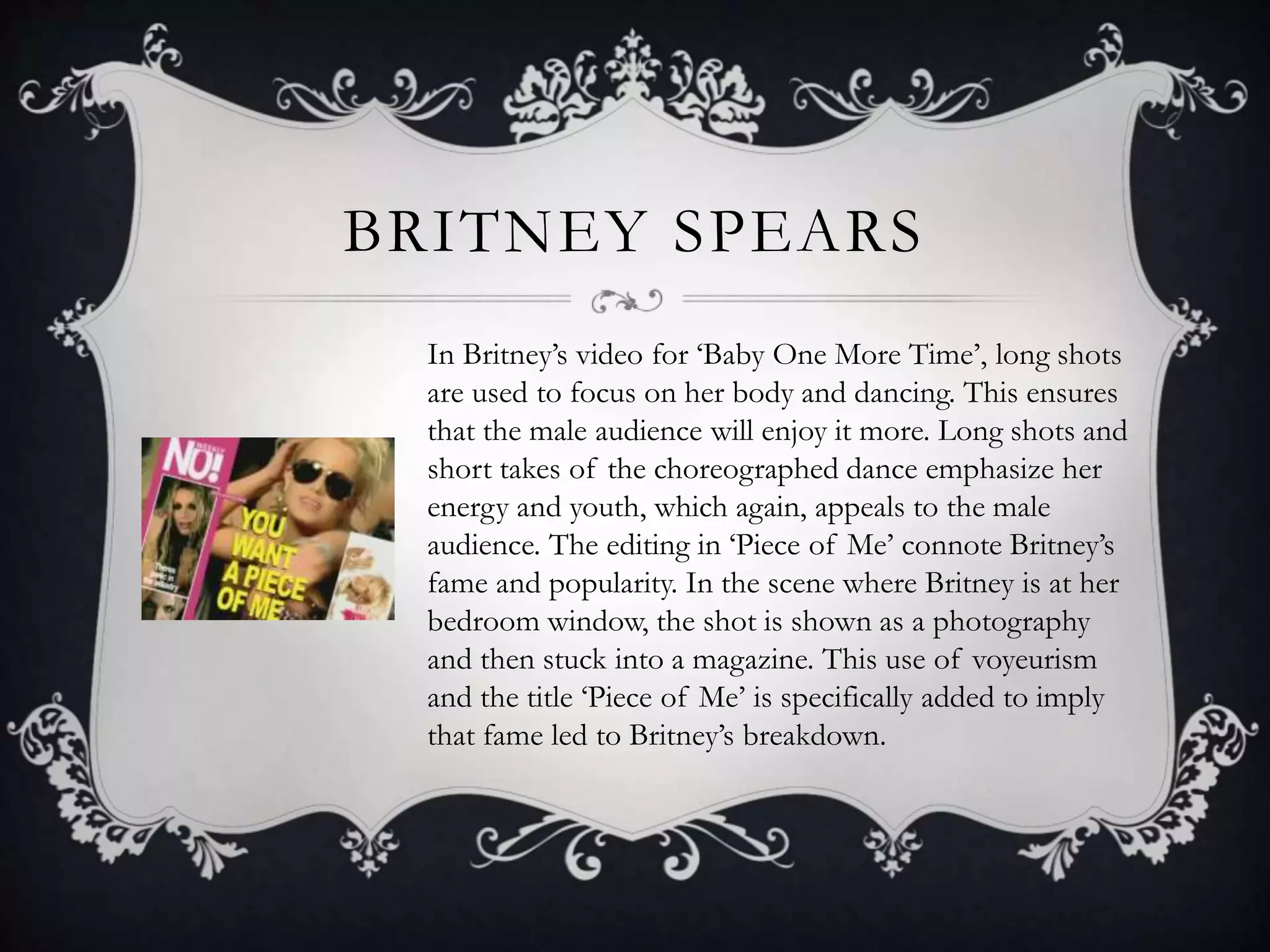 BRITNEY SPEARS
In Britney’s video for ‘Baby One More Time’, long shots
are used to focus on her body and dancing. This ensures
that the male audience will enjoy it more. Long shots and
short takes of the choreographed dance emphasize her
energy and youth, which again, appeals to the male
audience. The editing in ‘Piece of Me’ connote Britney’s
fame and popularity. In the scene where Britney is at her
bedroom window, the shot is shown as a photography
and then stuck into a magazine. This use of voyeurism
and the title ‘Piece of Me’ is specifically added to imply
that fame led to Britney’s breakdown.
 