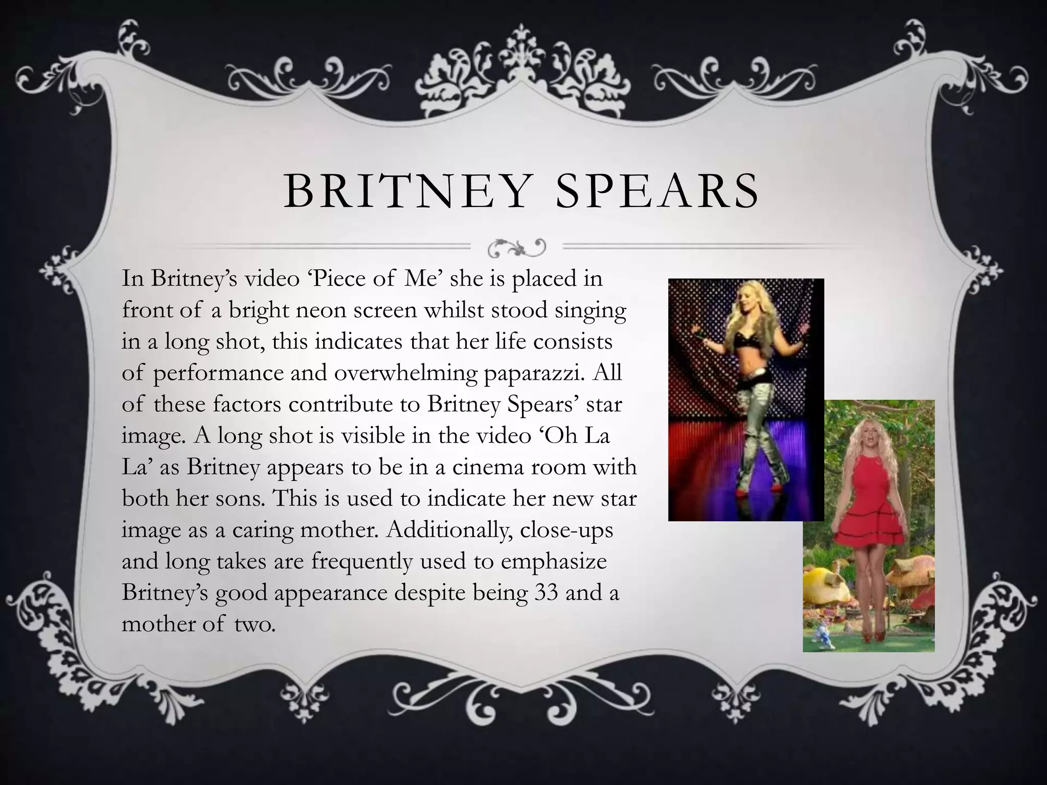 BRITNEY SPEARS
In Britney’s video ‘Piece of Me’ she is placed in
front of a bright neon screen whilst stood singing
in a long shot, this indicates that her life consists
of performance and overwhelming paparazzi. All
of these factors contribute to Britney Spears’ star
image. A long shot is visible in the video ‘Oh La
La’ as Britney appears to be in a cinema room with
both her sons. This is used to indicate her new star
image as a caring mother. Additionally, close-ups
and long takes are frequently used to emphasize
Britney’s good appearance despite being 33 and a
mother of two.
 