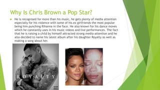 Why Is Chris Brown a Pop Star?
 He is recognised for more than his music, he gets plenty of media attention
especially for his violence with some of his ex girlfriends the most popular
being him punching Rihanna in the face. He also known for his dance moves
which he constantly uses in his music videos and live performances. The fact
that he is raising a child by himself attracted strong media attention and he
also decided to name his latest album after his daughter Royalty as well as
making a song about her.
 